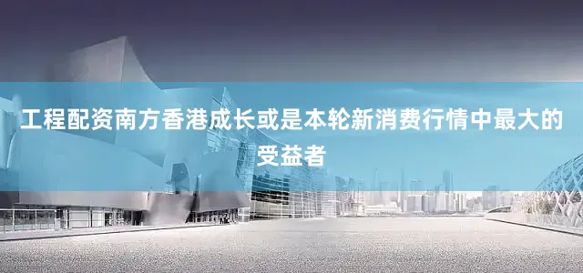 工程配资　　南方香港成长或是本轮新消费行情中最大的受益者