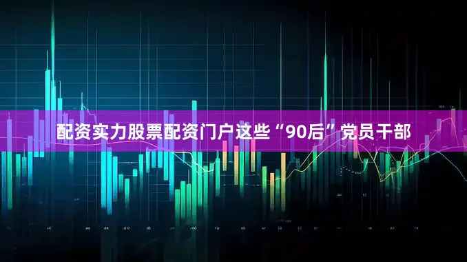配资实力股票配资门户这些“90后”党员干部
