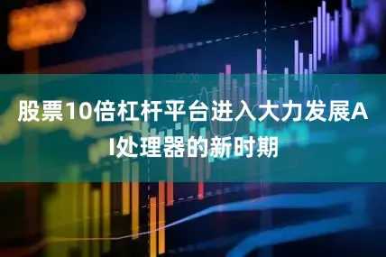 股票10倍杠杆平台进入大力发展AI处理器的新时期