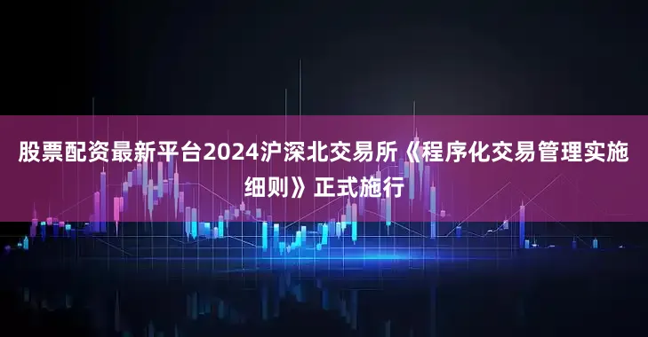 股票配资最新平台2024沪深北交易所《程序化交易管理实施细则》正式施行