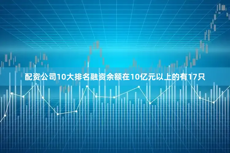 配资公司10大排名融资余额在10亿元以上的有17只