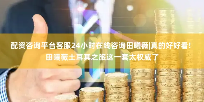 配资咨询平台客服24小时在线咨询田曦薇|真的好好看! 田曦薇土耳其之旅这一套太权威了