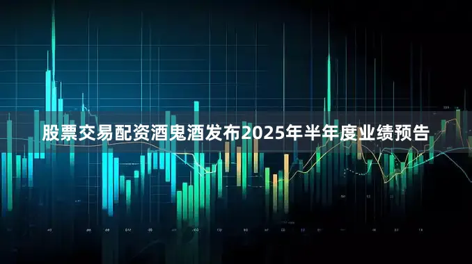 股票交易配资酒鬼酒发布2025年半年度业绩预告