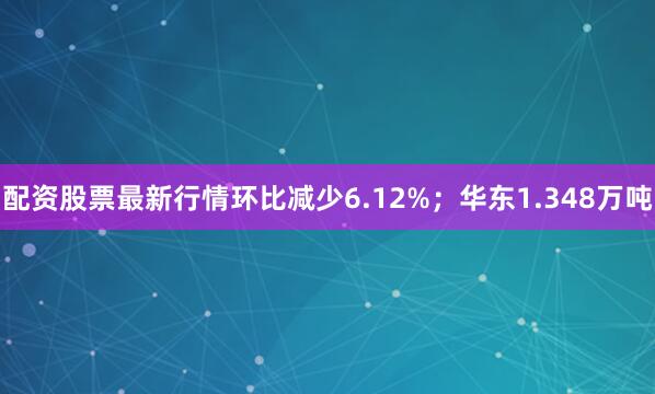 配资股票最新行情环比减少6.12%；华东1.348万吨