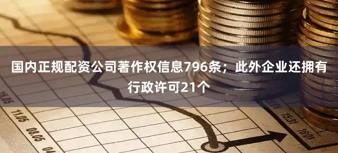 国内正规配资公司著作权信息796条；此外企业还拥有行政许可21个