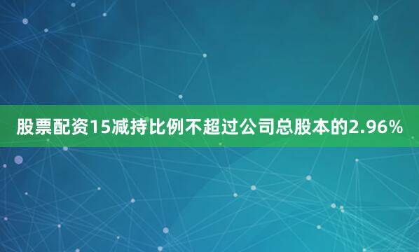 股票配资15减持比例不超过公司总股本的2.96%