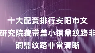 十大配资排行安阳市文物考古研究院藏带盖小铜鼎纹路非常清晰