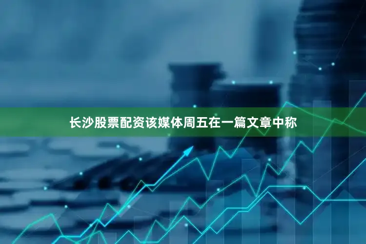 长沙股票配资该媒体周五在一篇文章中称